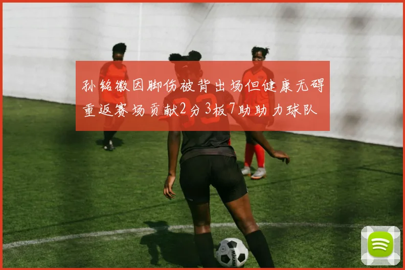 孙铭徽因脚伤被背出场但健康无碍重返赛场贡献2分3板7助助力球队
