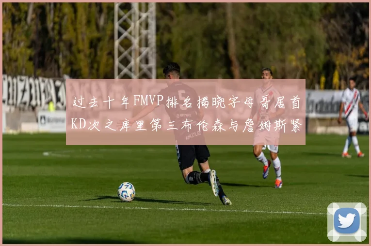 过去十年FMVP排名揭晓字母哥居首KD次之库里第三布伦森与詹姆斯紧随其后