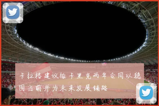 卡拉格建议给卡里克两年合同以稳固当前并为未来发展铺路