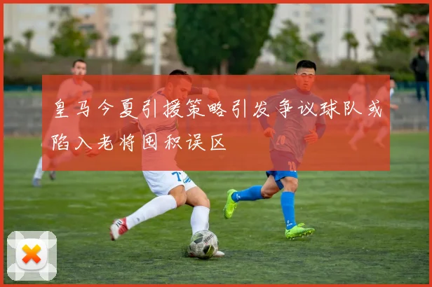 皇马今夏引援策略引发争议球队或陷入老将囤积误区