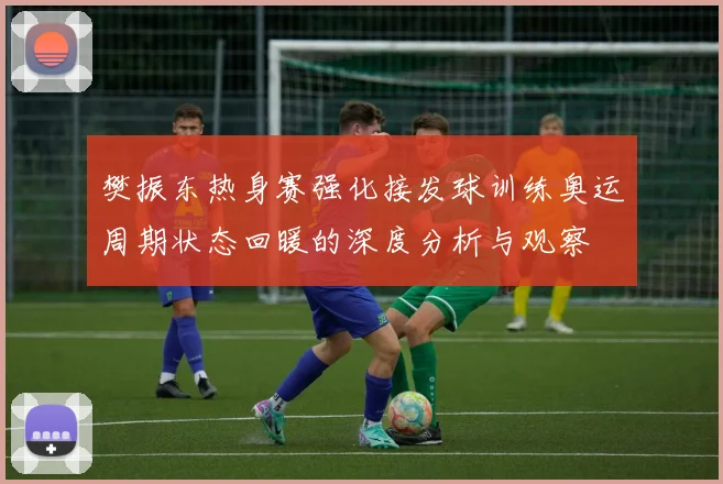樊振东热身赛强化接发球训练奥运周期状态回暖的深度分析与观察
