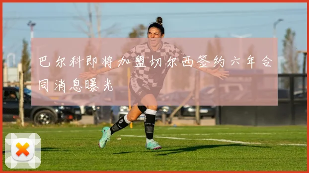 巴尔科即将加盟切尔西签约六年合同消息曝光