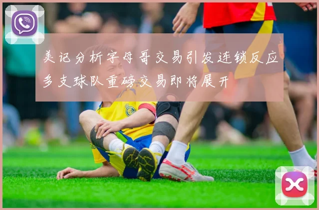 美记分析字母哥交易引发连锁反应多支球队重磅交易即将展开