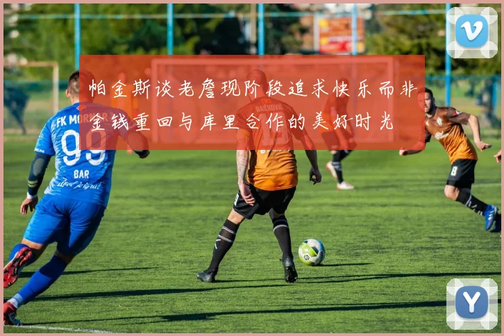 帕金斯谈老詹现阶段追求快乐而非金钱重回与库里合作的美好时光