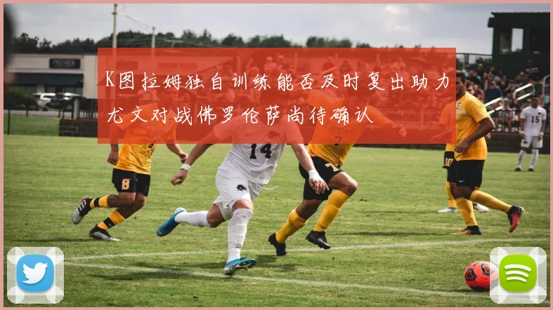 K图拉姆独自训练能否及时复出助力尤文对战佛罗伦萨尚待确认
