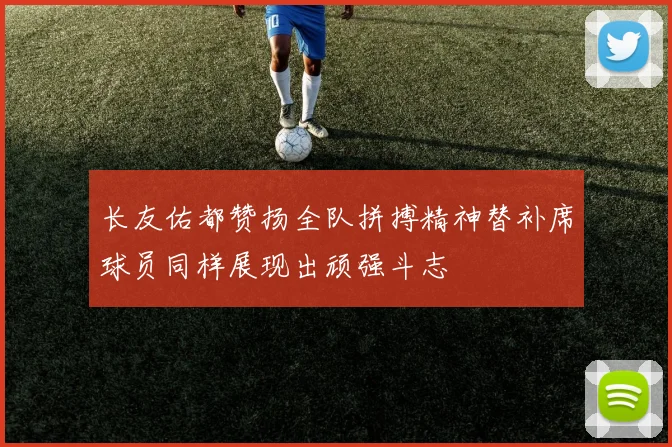 长友佑都赞扬全队拼搏精神替补席球员同样展现出顽强斗志