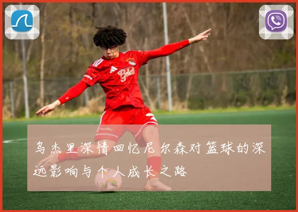 乌杰里深情回忆尼尔森对篮球的深远影响与个人成长之路