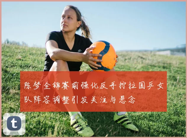 陈梦全锦赛前强化反手拧拉国乒女队阵容调整引发关注与悬念