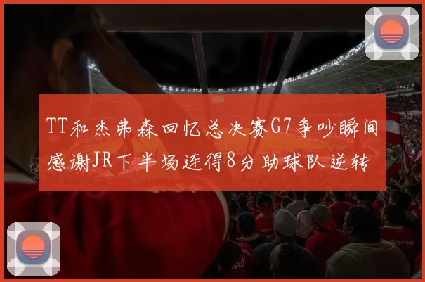TT和杰弗森回忆总决赛G7争吵瞬间感谢JR下半场连得8分助球队逆转