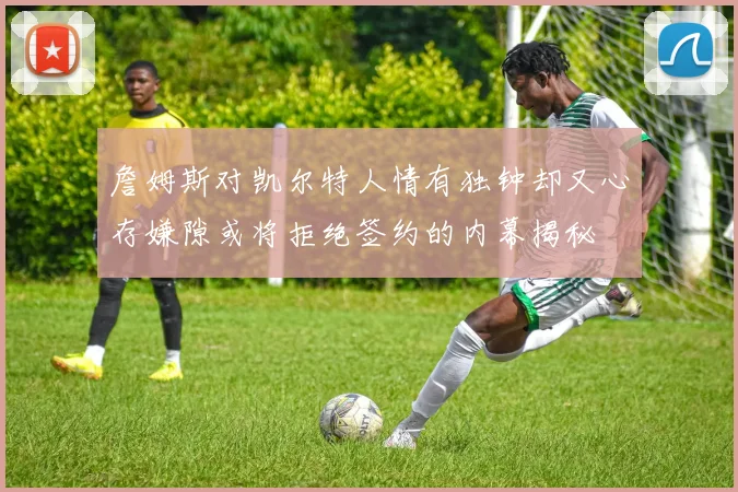 詹姆斯对凯尔特人情有独钟却又心存嫌隙或将拒绝签约的内幕揭秘