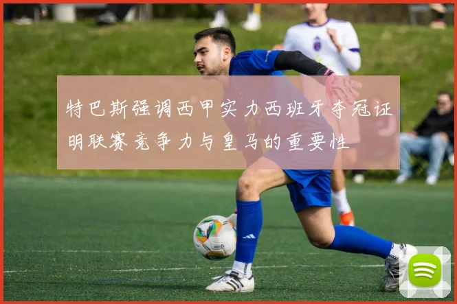 特巴斯强调西甲实力西班牙夺冠证明联赛竞争力与皇马的重要性