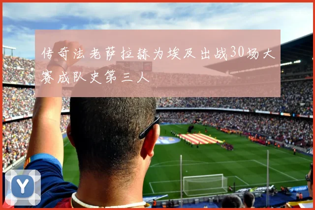 传奇法老萨拉赫为埃及出战30场大赛成队史第三人