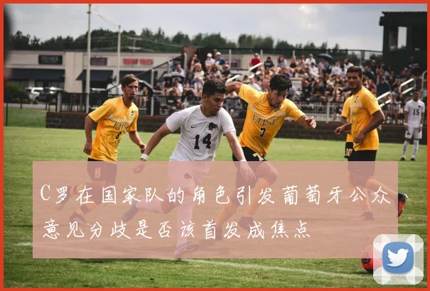C罗在国家队的角色引发葡萄牙公众意见分歧是否该首发成焦点