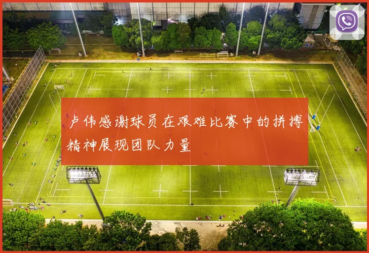 卢伟感谢球员在艰难比赛中的拼搏精神展现团队力量