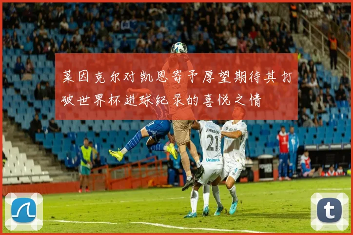 莱因克尔对凯恩寄予厚望期待其打破世界杯进球纪录的喜悦之情