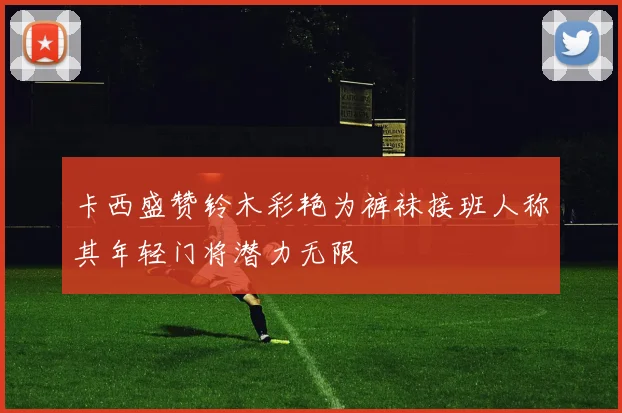 卡西盛赞铃木彩艳为裤袜接班人称其年轻门将潜力无限