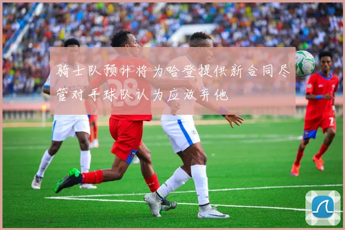 骑士队预计将为哈登提供新合同尽管对手球队认为应放弃他