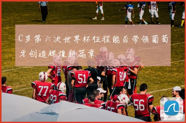 C罗第六次世界杯征程能否带领葡萄牙创造辉煌新篇章