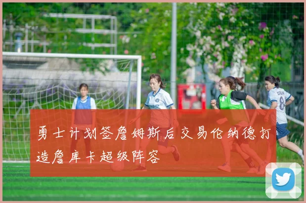 勇士计划签詹姆斯后交易伦纳德打造詹库卡超级阵容
