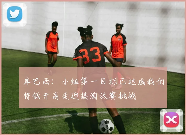 库巴西：小组第一目标已达成我们将低开高走迎接淘汰赛挑战