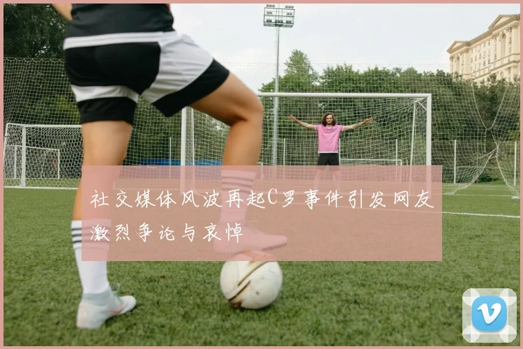 社交媒体风波再起C罗事件引发网友激烈争论与哀悼