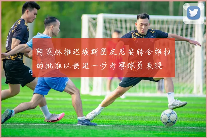 阿莫林推迟埃斯图皮尼安转会维拉的批准以便进一步考察球员表现