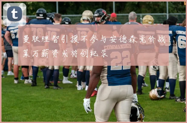 曼联理智引援不参与安德森竞价战莱万薪资或将创纪录