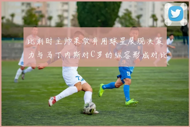 比利时主帅果敢弃用球星展现决策力与马丁内斯对C罗的纵容形成对比