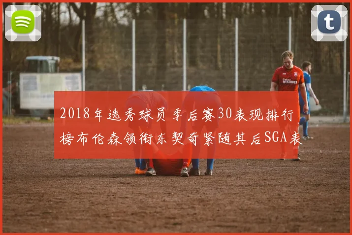 2018年选秀球员季后赛30表现排行榜布伦森领衔东契奇紧随其后SGA表现不俗